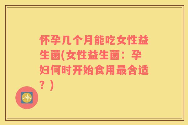 怀孕几个月能吃女性益生菌(女性益生菌：孕妇何时开始食用合适？)
