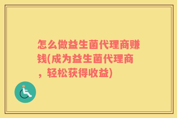 怎么做益生菌代理商赚钱(成为益生菌代理商，轻松获得收益)