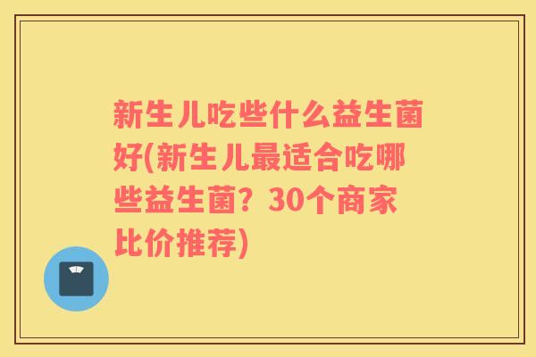 新生儿吃些什么益生菌好(新生儿适合吃哪些益生菌？30个商家比价推荐)
