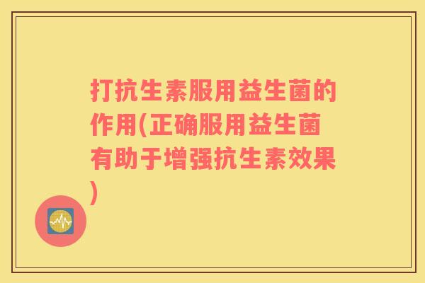 打抗生素服用益生菌的作用(正确服用益生菌有助于增强抗生素效果)