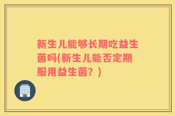 新生儿能够长期吃益生菌吗(新生儿能否定期服用益生菌?) 新生儿能够长期吃益生菌吗(新生儿能否定期服用益生菌?)