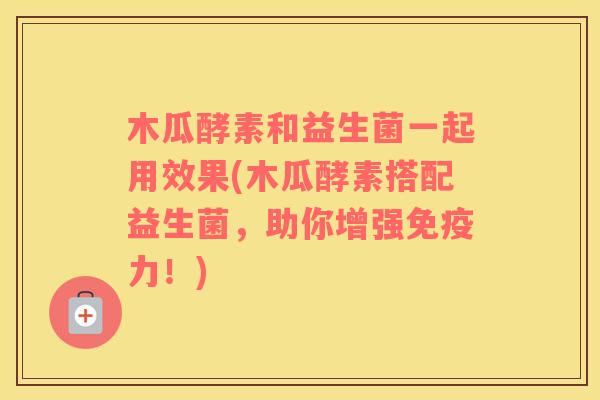 木瓜酵素和益生菌一起用效果(木瓜酵素搭配益生菌,助你增强力!) 木瓜酵素和益生菌一起用效果(木瓜酵素搭配益生菌,助你增强力!)
