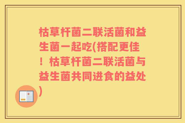 枯草杆菌二联活菌和益生菌一起吃(搭配更佳！枯草杆菌二联活菌与益生菌共同进食的益处)