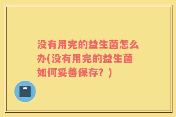 没有用完的益生菌怎么办(没有用完的益生菌如何妥善保存?) 没有用完的益生菌怎么办(没有用完的益生菌如何妥善保存?)