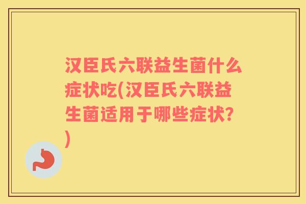 汉臣氏六联益生菌什么症状吃(汉臣氏六联益生菌适用于哪些症状?) 汉臣氏六联益生菌什么症状吃(汉臣氏六联益生菌适用于哪些症状?)