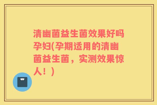 清幽菌益生菌效果好吗孕妇(孕期适用的清幽菌益生菌，实测效果惊人！)