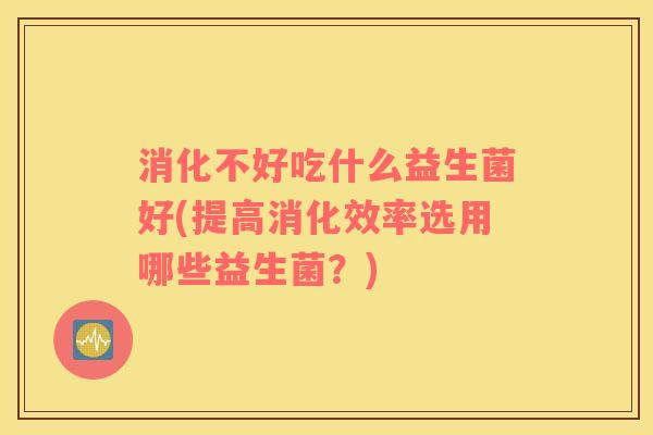 消化不好吃什么益生菌好(提高消化效率选用哪些益生菌?) 消化不好吃什么益生菌好(提高消化效率选用哪些益生菌?)
