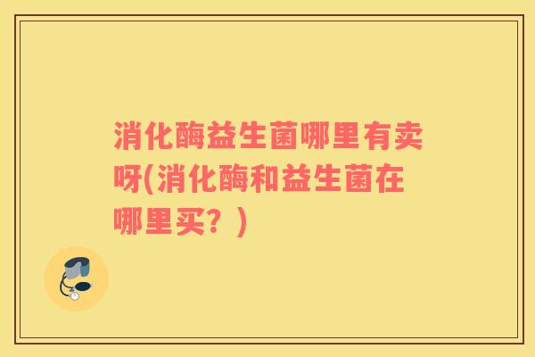 消化酶益生菌哪里有卖呀(消化酶和益生菌在哪里买？)