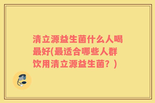 清立源益生菌什么人喝好(适合哪些人群饮用清立源益生菌？)