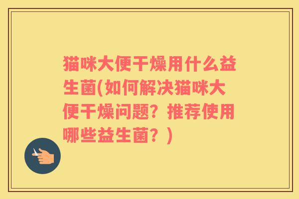 猫咪大便干燥用什么益生菌(如何解决猫咪大便干燥问题?推荐使用哪些益生菌?) 猫咪大便干燥用什么益生菌(如何解决猫咪大便干燥问题?推荐使用哪些益生菌?)
