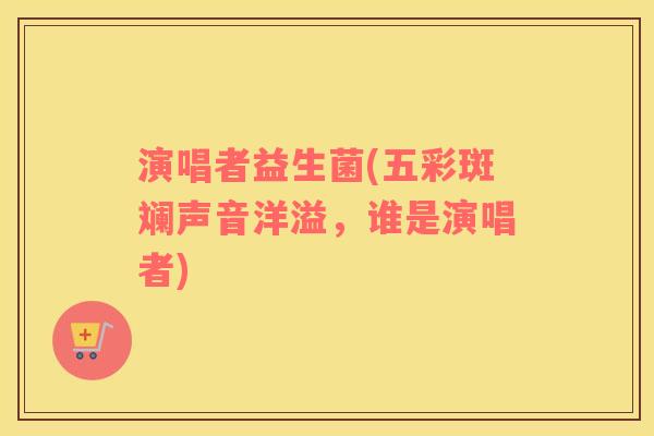 演唱者益生菌(五彩斑斓声音洋溢,谁是演唱者) 演唱者益生菌(五彩斑斓声音洋溢,谁是演唱者)