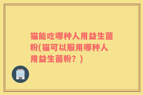猫能吃哪种人用益生菌粉(猫可以服用哪种人用益生菌粉?) 猫能吃哪种人用益生菌粉(猫可以服用哪种人用益生菌粉?)
