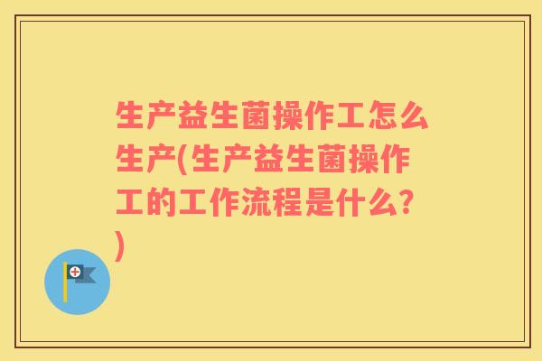 生产益生菌操作工怎么生产(生产益生菌操作工的工作流程是什么？)