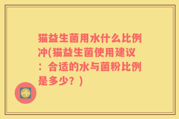 猫益生菌用水什么比例冲(猫益生菌使用建议:合适的水与菌粉比例是多少?) 猫益生菌用水什么比例冲(猫益生菌使用建议:合适的水与菌粉比例是多少?)