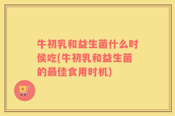 牛初乳和益生菌什么时侯吃(牛初乳和益生菌的佳食用时机) 牛初乳和益生菌什么时侯吃(牛初乳和益生菌的佳食用时机)