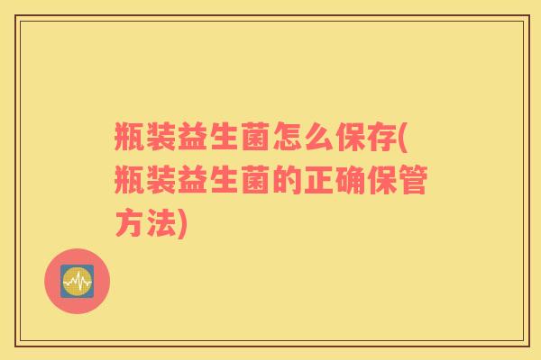 瓶装益生菌怎么保存(瓶装益生菌的正确保管方法)