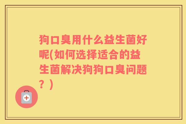狗用什么益生菌好呢(如何选择适合的益生菌解决狗狗问题？)