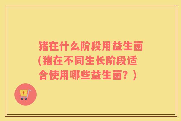 猪在什么阶段用益生菌(猪在不同生长阶段适合使用哪些益生菌?) 猪在什么阶段用益生菌(猪在不同生长阶段适合使用哪些益生菌?)