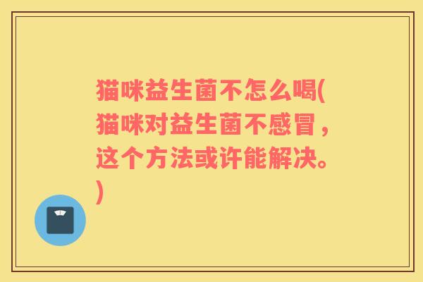 猫咪益生菌不怎么喝(猫咪对益生菌不，这个方法或许能解决。)