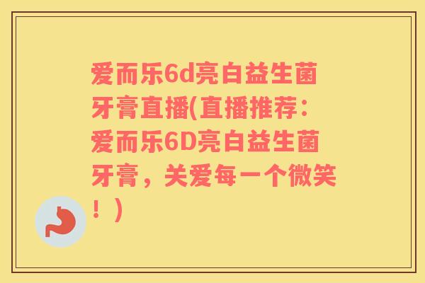 爱而乐6d亮白益生菌牙膏直播(直播推荐:爱而乐6D亮白益生菌牙膏,关爱每一个微笑!) 爱而乐6d亮白益生菌牙膏直播(直播推荐:爱而乐6D亮白益生菌牙膏,关爱每一个微笑!)