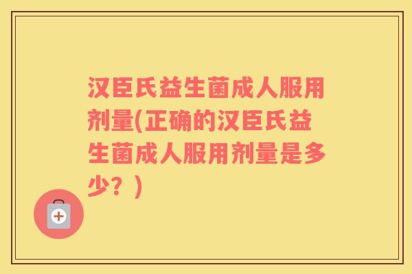 汉臣氏益生菌成人服用剂量(正确的汉臣氏益生菌成人服用剂量是多少?) 汉臣氏益生菌成人服用剂量(正确的汉臣氏益生菌成人服用剂量是多少?)
