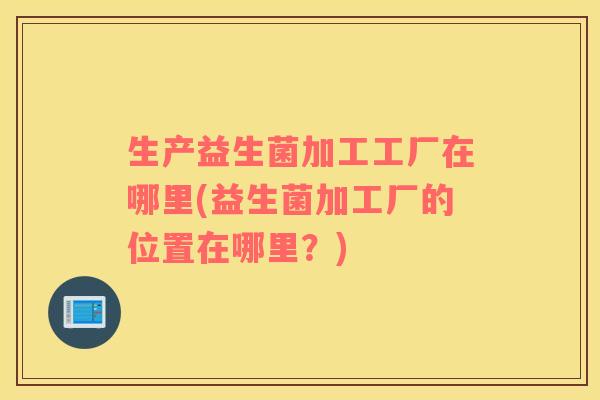 生产益生菌加工工厂在哪里(益生菌加工厂的位置在哪里？)