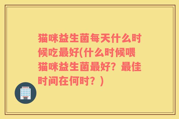 猫咪益生菌每天什么时候吃好(什么时候喂猫咪益生菌好?佳时间在何时?) 猫咪益生菌每天什么时候吃好(什么时候喂猫咪益生菌好?佳时间在何时?)