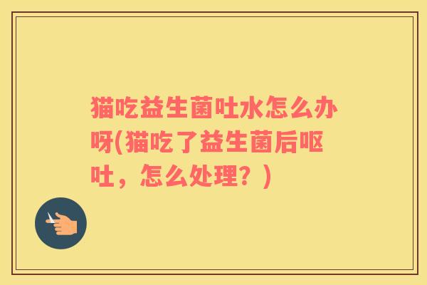 猫吃益生菌吐水怎么办呀(猫吃了益生菌后，怎么处理？)