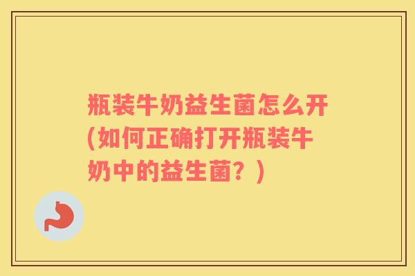 瓶装牛奶益生菌怎么开(如何正确打开瓶装牛奶中的益生菌?) 瓶装牛奶益生菌怎么开(如何正确打开瓶装牛奶中的益生菌?)