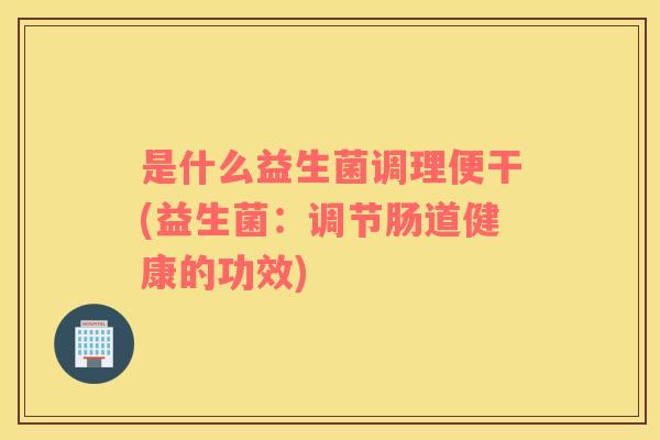 是什么益生菌调理便干(益生菌：调节肠道健康的功效)