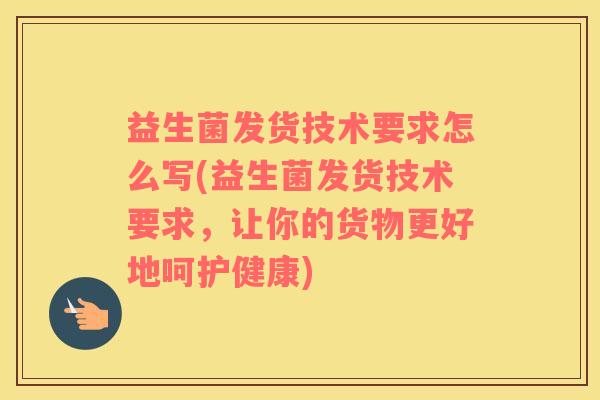 益生菌发货技术要求怎么写(益生菌发货技术要求，让你的货物更好地呵护健康)