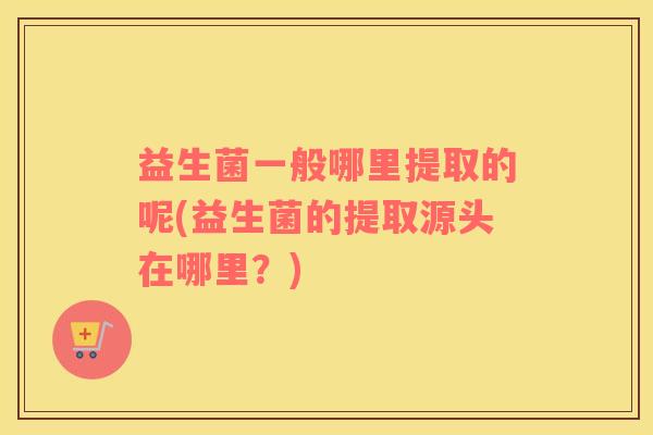 益生菌一般哪里提取的呢(益生菌的提取源头在哪里？)