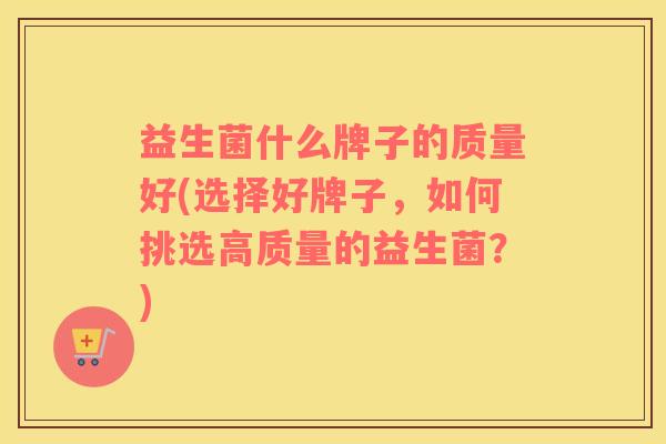 益生菌什么牌子的质量好(选择好牌子,如何挑选高质量的益生菌?) 益生菌什么牌子的质量好(选择好牌子,如何挑选高质量的益生菌?)