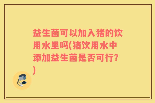 益生菌可以加入猪的饮用水里吗(猪饮用水中添加益生菌是否可行?) 益生菌可以加入猪的饮用水里吗(猪饮用水中添加益生菌是否可行?)