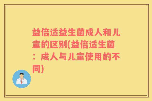 益倍适益生菌成人和儿童的区别(益倍适生菌：成人与儿童使用的不同)