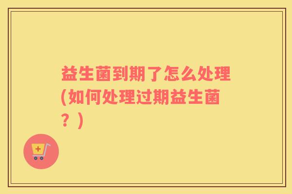 益生菌到期了怎么处理(如何处理过期益生菌？)