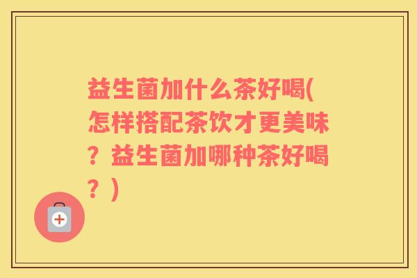 益生菌加什么茶好喝(怎样搭配茶饮才更美味？益生菌加哪种茶好喝？)
