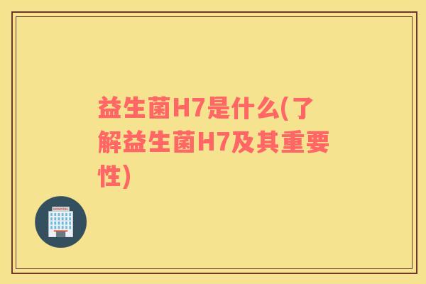 益生菌H7是什么(了解益生菌H7及其重要性)