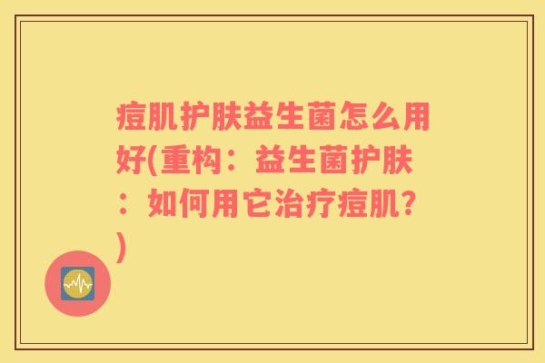 痘肌护肤益生菌怎么用好(重构：益生菌护肤：如何用它痘肌？)