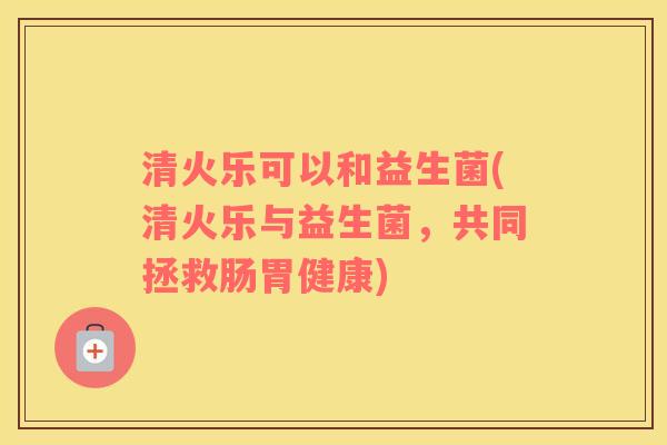 清火乐可以和益生菌(清火乐与益生菌，共同拯救肠胃健康)