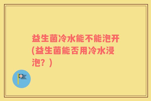 益生菌冷水能不能泡开(益生菌能否用冷水浸泡？)