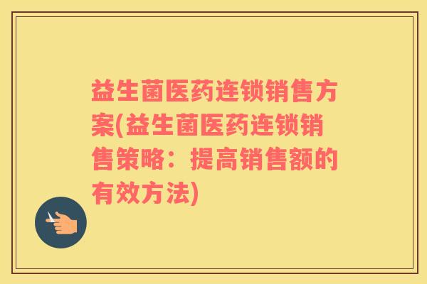 益生菌医药连锁销售方案(益生菌医药连锁销售策略：提高销售额的有效方法)