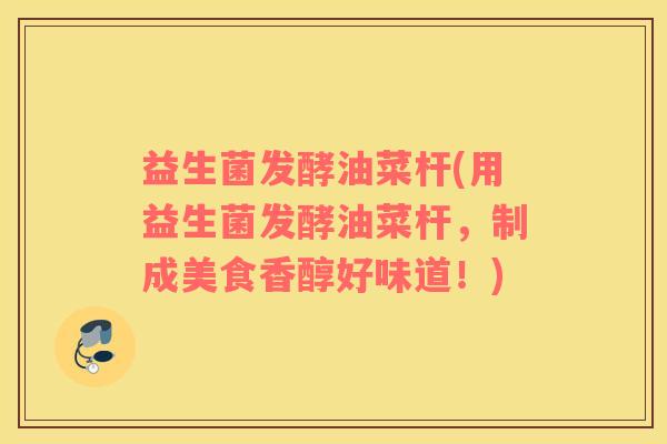 益生菌发酵油菜杆(用益生菌发酵油菜杆,制成美食香醇好味道!) 益生菌发酵油菜杆(用益生菌发酵油菜杆,制成美食香醇好味道!)