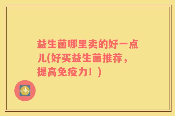 益生菌哪里卖的好一点儿(好买益生菌推荐，提高力！)