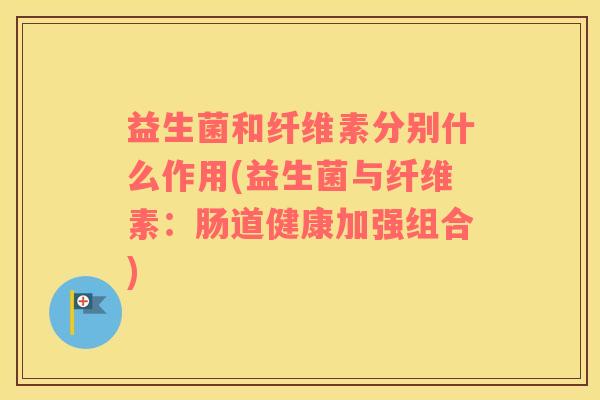 益生菌和纤维素分别什么作用(益生菌与纤维素：肠道健康加强组合)
