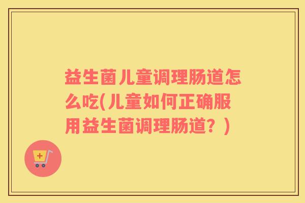 益生菌儿童调理肠道怎么吃(儿童如何正确服用益生菌调理肠道？)