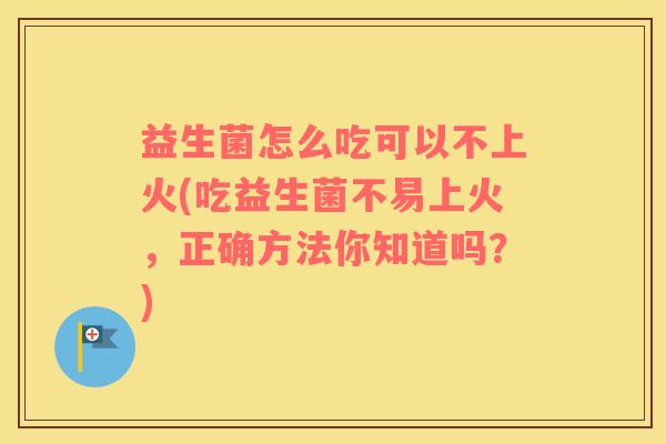 益生菌怎么吃可以不上火(吃益生菌不易上火，正确方法你知道吗？)