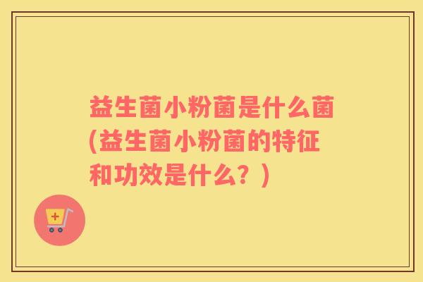 益生菌小粉菌是什么菌(益生菌小粉菌的特征和功效是什么？)