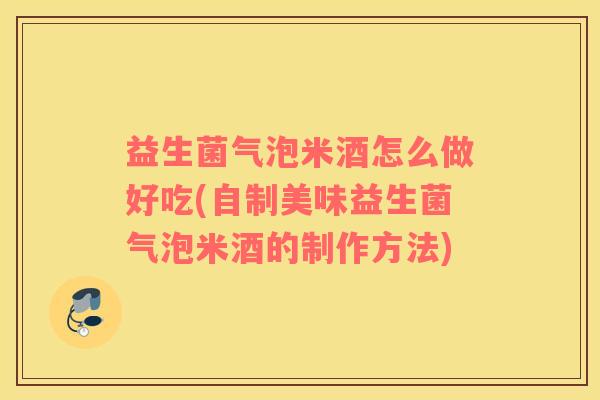 益生菌气泡米酒怎么做好吃(自制美味益生菌气泡米酒的制作方法) 益生菌气泡米酒怎么做好吃(自制美味益生菌气泡米酒的制作方法)