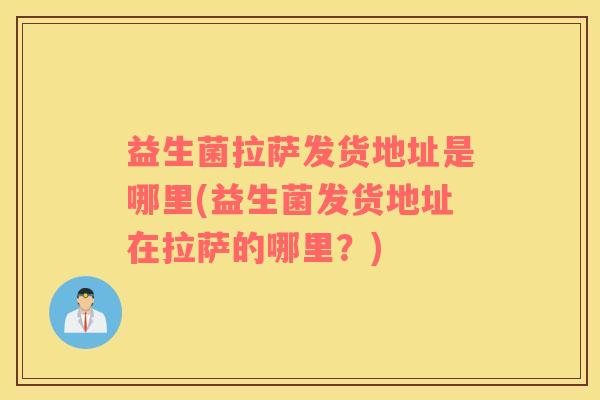 益生菌拉萨发货地址是哪里(益生菌发货地址在拉萨的哪里？)